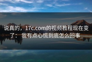 说真的，17c.com的视频教程现在变了： 我有点心慌到底怎么回事_
