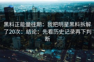 黑料正能量往期：我把明星黑料拆解了20次：结论：先看历史记录再下判断