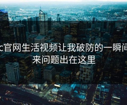 17c官网生活视频让我破防的一瞬间原来问题出在这里