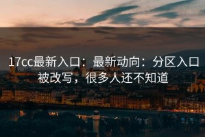 17cc最新入口：最新动向：分区入口被改写，很多人还不知道