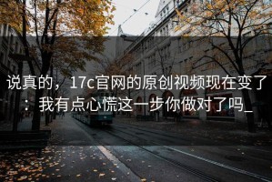 说真的，17c官网的原创视频现在变了：我有点心慌这一步你做对了吗_