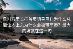 黑料万里长征首页明星黑料为什么总能让人上头为什么会被带节奏？最大的坑就在这一句