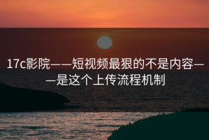 17c影院——短视频最狠的不是内容——是这个上传流程机制