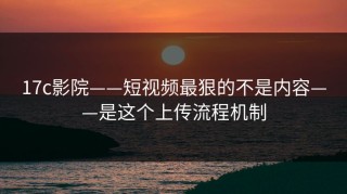 17c影院——短视频最狠的不是内容——是这个上传流程机制