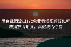 后台截图流出17c免费看短视频疑似新增播放清晰度，真假我给你看