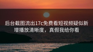 后台截图流出17c免费看短视频疑似新增播放清晰度，真假我给你看