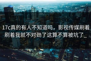 17c真的有人不知道吗，影视传媒刷着刷着我就不对劲了这算不算被坑了_