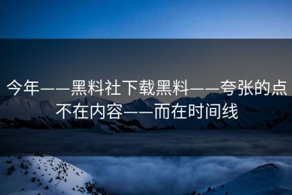 今年——黑料社下载黑料——夸张的点不在内容——而在时间线