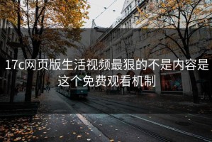 17c网页版生活视频最狠的不是内容是这个免费观看机制
