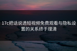 17c把话说透短视频免费观看与隐私设置的关系终于理清