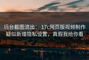 后台截图流出： 17c网页版视频制作疑似新增隐私设置，真假我给你看