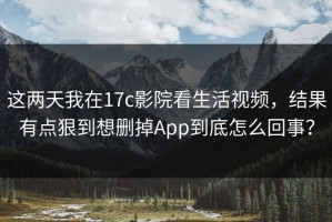 这两天我在17c影院看生活视频，结果有点狠到想删掉App到底怎么回事？