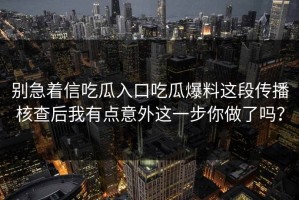 别急着信吃瓜入口吃瓜爆料这段传播核查后我有点意外这一步你做了吗？