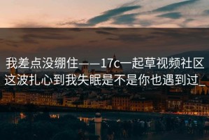 我差点没绷住——17c一起草视频社区这波扎心到我失眠是不是你也遇到过_