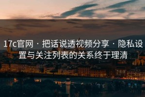 17c官网 · 把话说透视频分享 · 隐私设置与关注列表的关系终于理清
