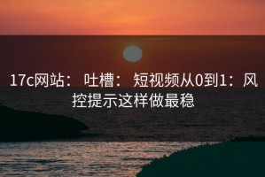 17c网站： 吐槽： 短视频从0到1：风控提示这样做最稳