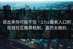 说出来你可能不信 · 17cc最新入口的视频社区推荐机制，真的太微妙