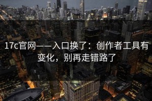 17c官网——入口换了：创作者工具有变化，别再走错路了