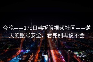 今晚——17c日韩拆解视频社区——逆天的账号安全，看完别再说不会