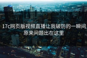 17c网页版视频直播让我破防的一瞬间原来问题出在这里