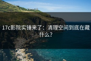 17c影院实锤来了：清理空间到底在藏什么？