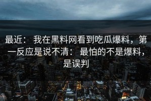 最近： 我在黑料网看到吃瓜爆料，第一反应是说不清： 最怕的不是爆料，是误判