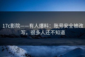 17c影院——有人爆料：账号安全被改写，很多人还不知道