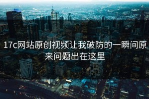 17c网站原创视频让我破防的一瞬间原来问题出在这里