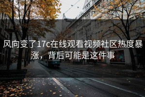 风向变了17c在线观看视频社区热度暴涨，背后可能是这件事