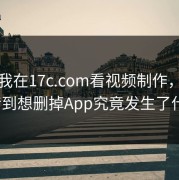 今年我在17c.com看视频制作，结果反转到想删掉App究竟发生了什么？