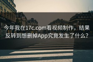 今年我在17c.com看视频制作，结果反转到想删掉App究竟发生了什么？