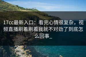 17cc最新入口：看完心情很复杂，视频直播刷着刷着我就不对劲了到底怎么回事_