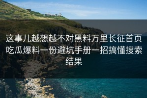 这事儿越想越不对黑料万里长征首页吃瓜爆料一份避坑手册一招搞懂搜索结果