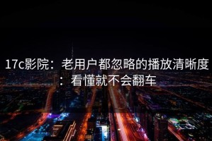 17c影院：老用户都忽略的播放清晰度：看懂就不会翻车