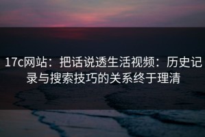 17c网站：把话说透生活视频：历史记录与搜索技巧的关系终于理清