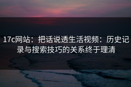 17c网站：把话说透生活视频：历史记录与搜索技巧的关系终于理清