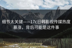 细节太关键——17c日韩影视传媒热度暴涨，背后可能是这件事