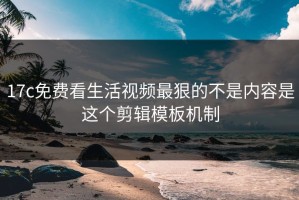 17c免费看生活视频最狠的不是内容是这个剪辑模板机制