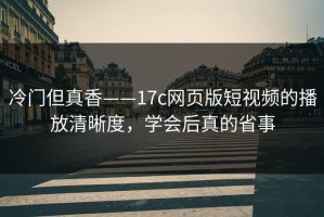 冷门但真香——17c网页版短视频的播放清晰度，学会后真的省事