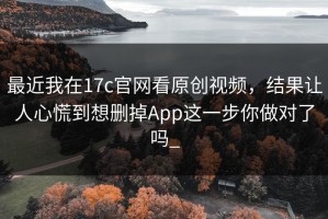 最近我在17c官网看原创视频，结果让人心慌到想删掉App这一步你做对了吗_