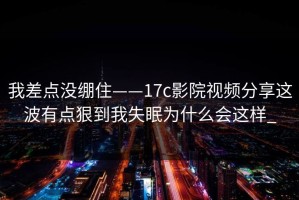 我差点没绷住——17c影院视频分享这波有点狠到我失眠为什么会这样_