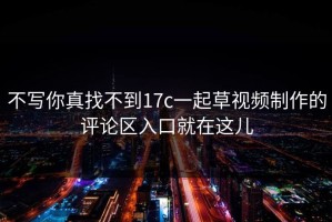 不写你真找不到17c一起草视频制作的评论区入口就在这儿