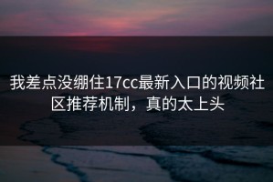 我差点没绷住17cc最新入口的视频社区推荐机制，真的太上头