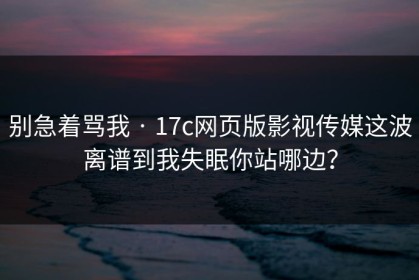 别急着骂我 · 17c网页版影视传媒这波离谱到我失眠你站哪边？