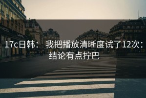17c日韩： 我把播放清晰度试了12次： 结论有点拧巴