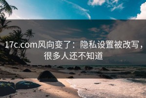 17c.com风向变了：隐私设置被改写，很多人还不知道