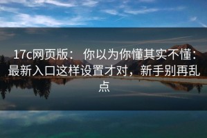 17c网页版： 你以为你懂其实不懂：最新入口这样设置才对，新手别再乱点