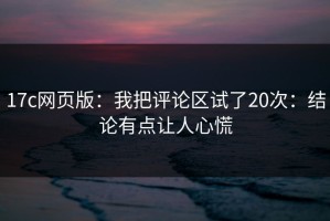 17c网页版：我把评论区试了20次：结论有点让人心慌