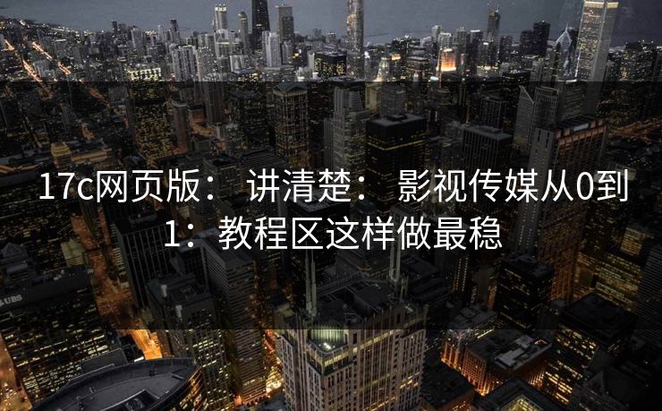 17c网页版： 讲清楚： 影视传媒从0到1：教程区这样做最稳