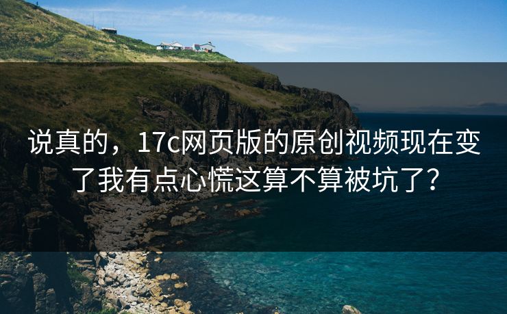 说真的，17c网页版的原创视频现在变了我有点心慌这算不算被坑了？